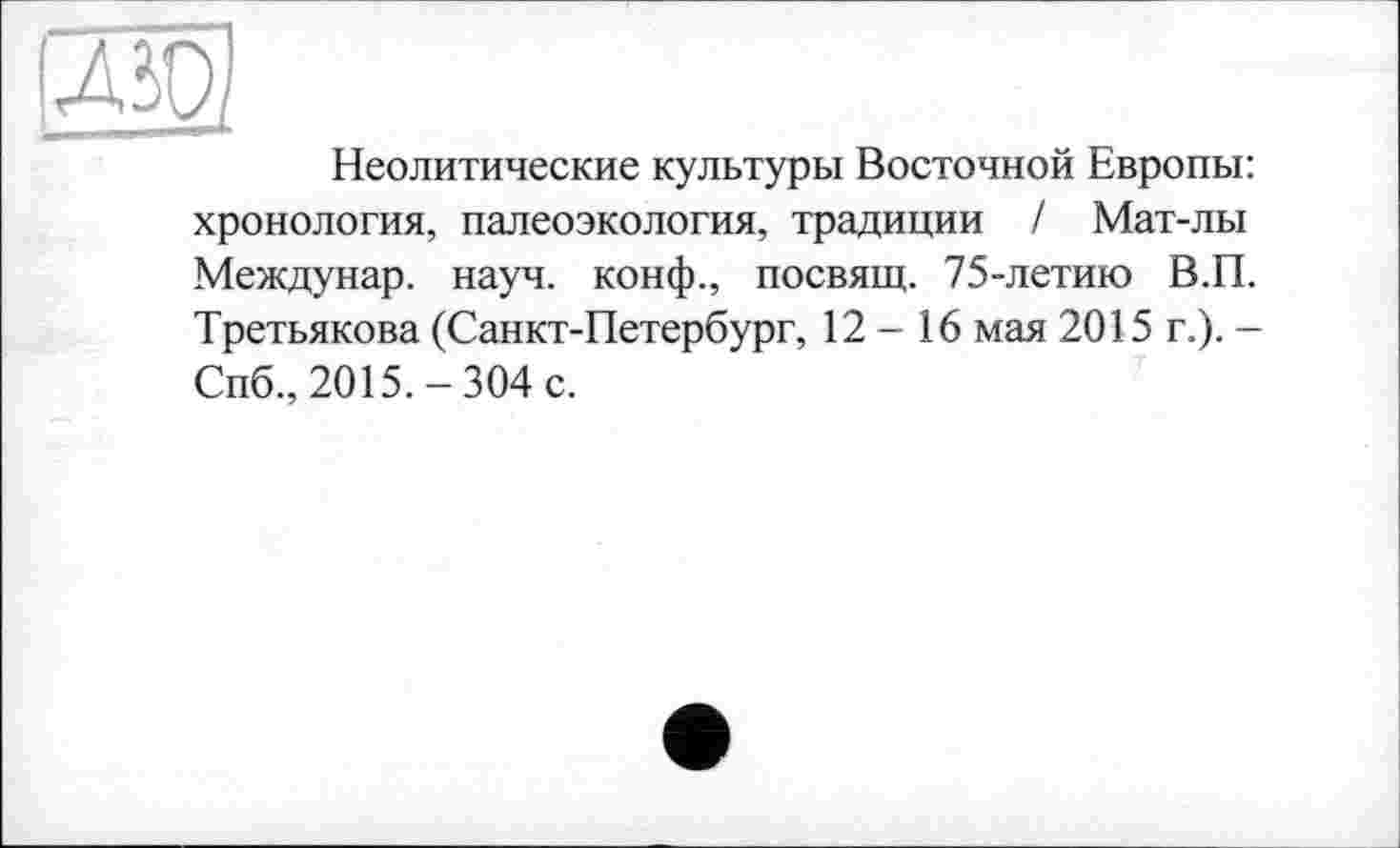 ﻿(Ж
Неолитические культуры Восточной Европы: хронология, палеоэкология, традиции / Мат-лы Междунар. науч, конф., посвящ. 75-летию В.П. Третьякова (Санкт-Петербург, 12-16 мая 2015 г.). -Спб., 2015.-304 с.